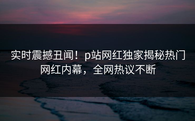实时震撼丑闻！p站网红独家揭秘热门网红内幕，全网热议不断