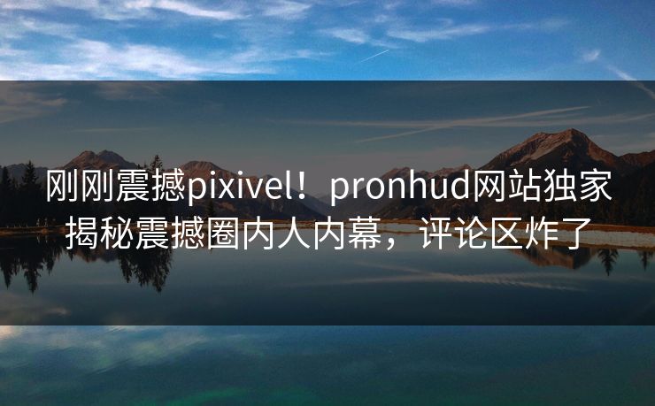 刚刚震撼pixivel！pronhud网站独家揭秘震撼圈内人内幕，评论区炸了