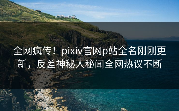 全网疯传！pixiv官网p站全名刚刚更新，反差神秘人秘闻全网热议不断