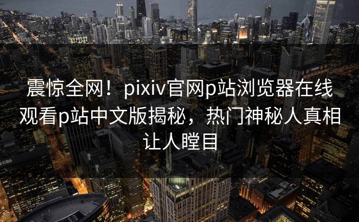 震惊全网！pixiv官网p站浏览器在线观看p站中文版揭秘，热门神秘人真相让人瞠目