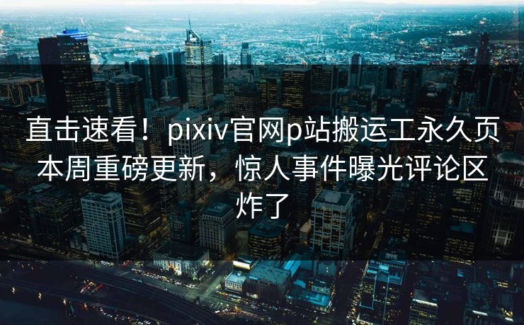 直击速看！pixiv官网p站搬运工永久页本周重磅更新，惊人事件曝光评论区炸了