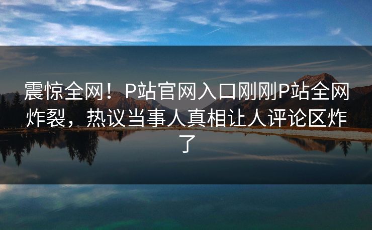震惊全网！P站官网入口刚刚P站全网炸裂，热议当事人真相让人评论区炸了