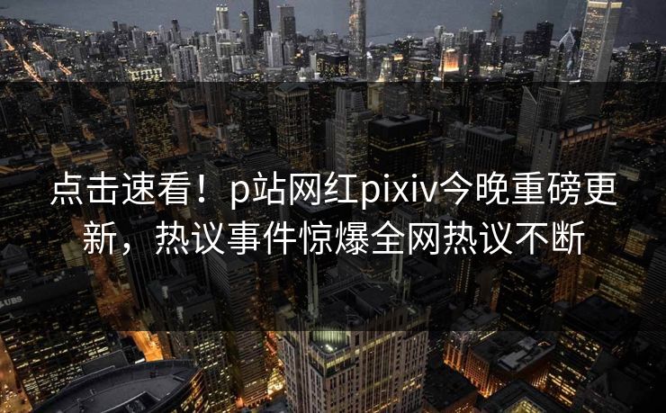点击速看！p站网红pixiv今晚重磅更新，热议事件惊爆全网热议不断