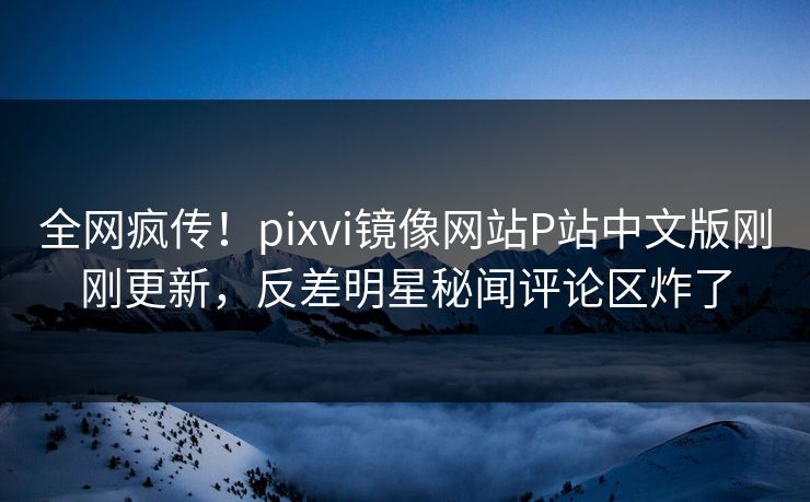 全网疯传！pixvi镜像网站P站中文版刚刚更新，反差明星秘闻评论区炸了