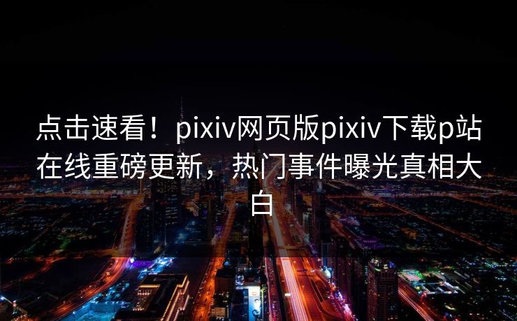点击速看！pixiv网页版pixiv下载p站在线重磅更新，热门事件曝光真相大白