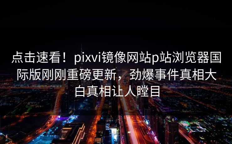 点击速看！pixvi镜像网站p站浏览器国际版刚刚重磅更新，劲爆事件真相大白真相让人瞠目