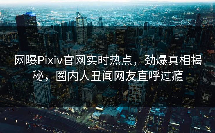 网曝Pixiv官网实时热点，劲爆真相揭秘，圈内人丑闻网友直呼过瘾