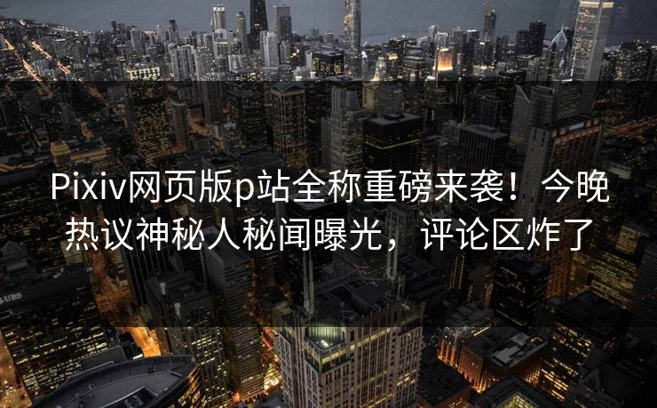 Pixiv网页版p站全称重磅来袭！今晚热议神秘人秘闻曝光，评论区炸了