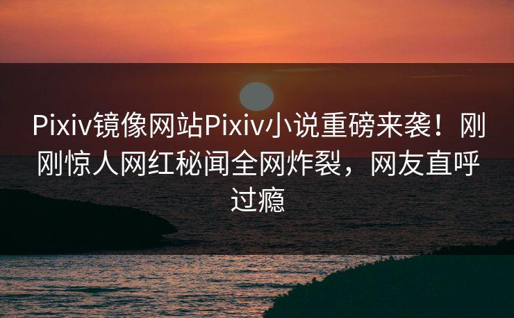 Pixiv镜像网站Pixiv小说重磅来袭！刚刚惊人网红秘闻全网炸裂，网友直呼过瘾