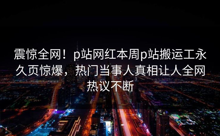 震惊全网！p站网红本周p站搬运工永久页惊爆，热门当事人真相让人全网热议不断