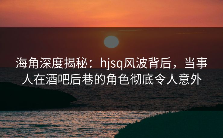 海角深度揭秘：hjsq风波背后，当事人在酒吧后巷的角色彻底令人意外