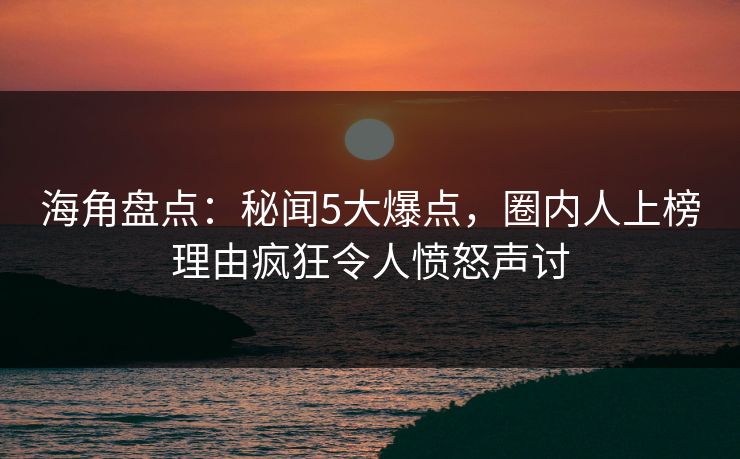 海角盘点：秘闻5大爆点，圈内人上榜理由疯狂令人愤怒声讨
