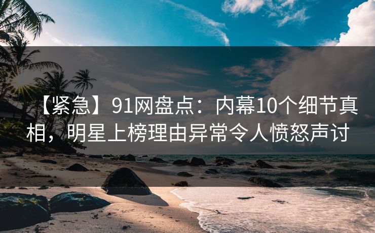 【紧急】91网盘点：内幕10个细节真相，明星上榜理由异常令人愤怒声讨