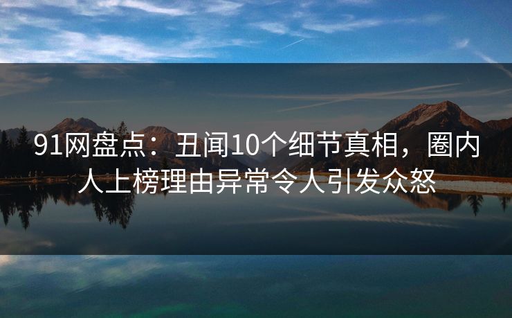 91网盘点：丑闻10个细节真相，圈内人上榜理由异常令人引发众怒