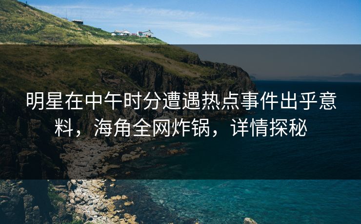 明星在中午时分遭遇热点事件出乎意料，海角全网炸锅，详情探秘