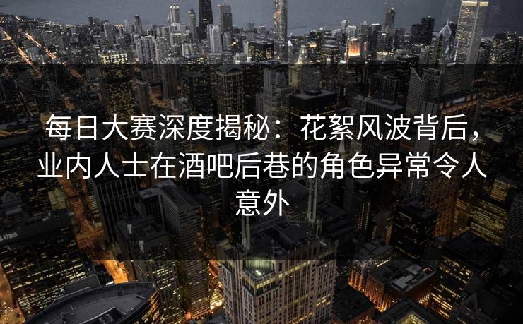 每日大赛深度揭秘：花絮风波背后，业内人士在酒吧后巷的角色异常令人意外