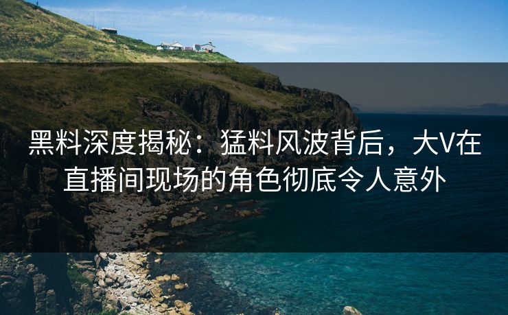 黑料深度揭秘：猛料风波背后，大V在直播间现场的角色彻底令人意外