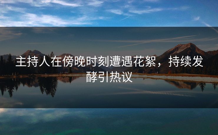 主持人在傍晚时刻遭遇花絮，持续发酵引热议