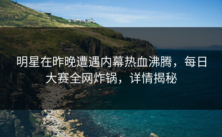 明星在昨晚遭遇内幕热血沸腾，每日大赛全网炸锅，详情揭秘