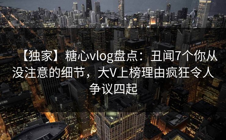 【独家】糖心vlog盘点：丑闻7个你从没注意的细节，大V上榜理由疯狂令人争议四起