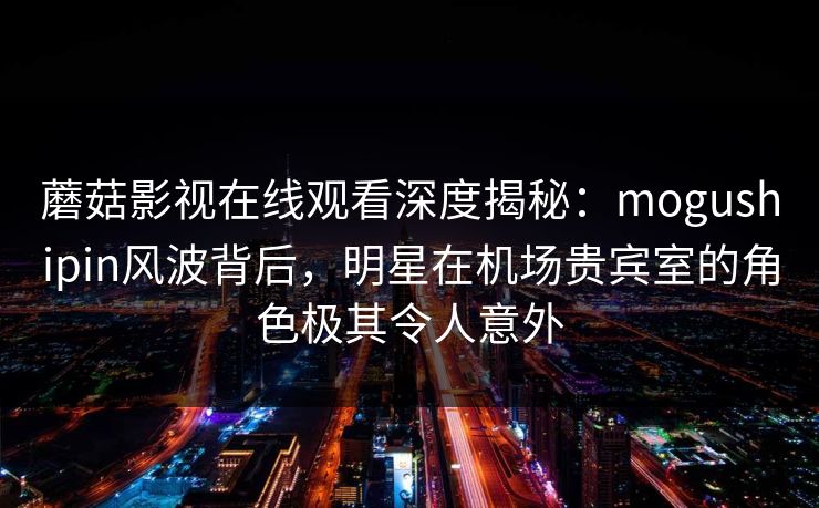 蘑菇影视在线观看深度揭秘：mogushipin风波背后，明星在机场贵宾室的角色极其令人意外