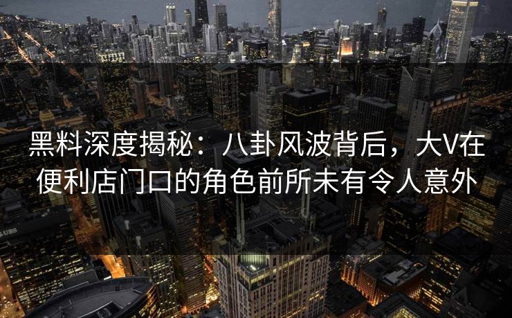 黑料深度揭秘：八卦风波背后，大V在便利店门口的角色前所未有令人意外