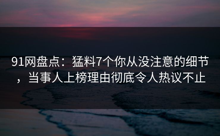 91网盘点：猛料7个你从没注意的细节，当事人上榜理由彻底令人热议不止