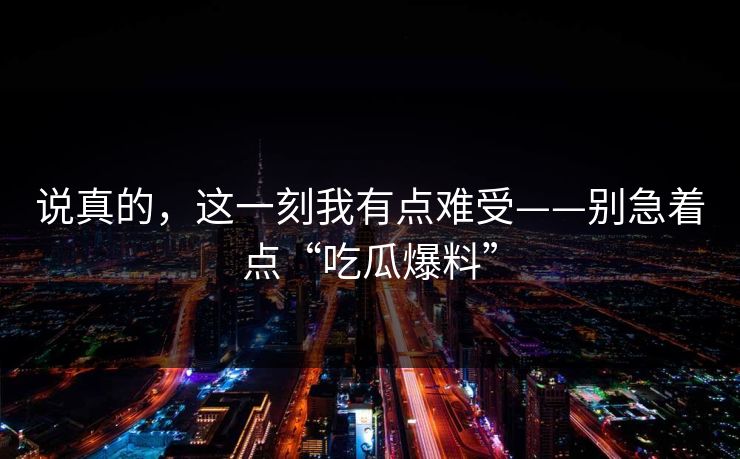 说真的，这一刻我有点难受——别急着点“吃瓜爆料”