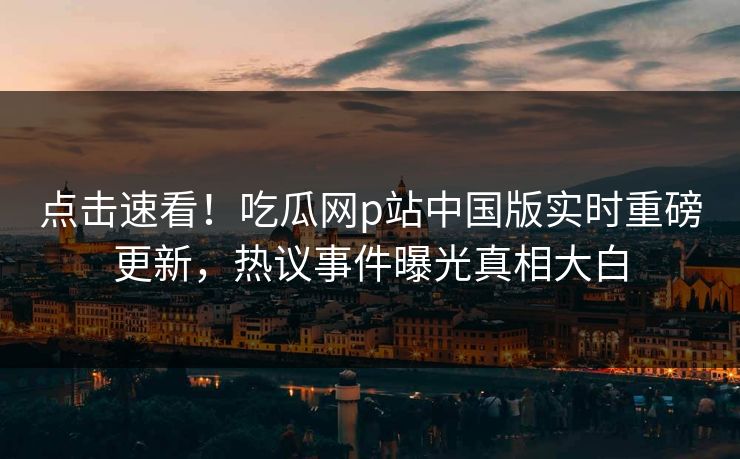 点击速看！吃瓜网p站中国版实时重磅更新，热议事件曝光真相大白