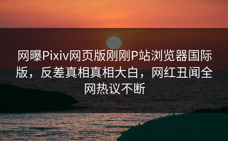 网曝Pixiv网页版刚刚P站浏览器国际版，反差真相真相大白，网红丑闻全网热议不断