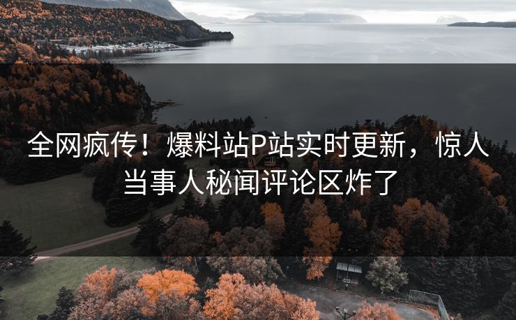 全网疯传！爆料站P站实时更新，惊人当事人秘闻评论区炸了