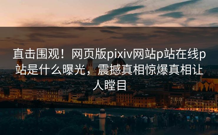 直击围观！网页版pixiv网站p站在线p站是什么曝光，震撼真相惊爆真相让人瞠目