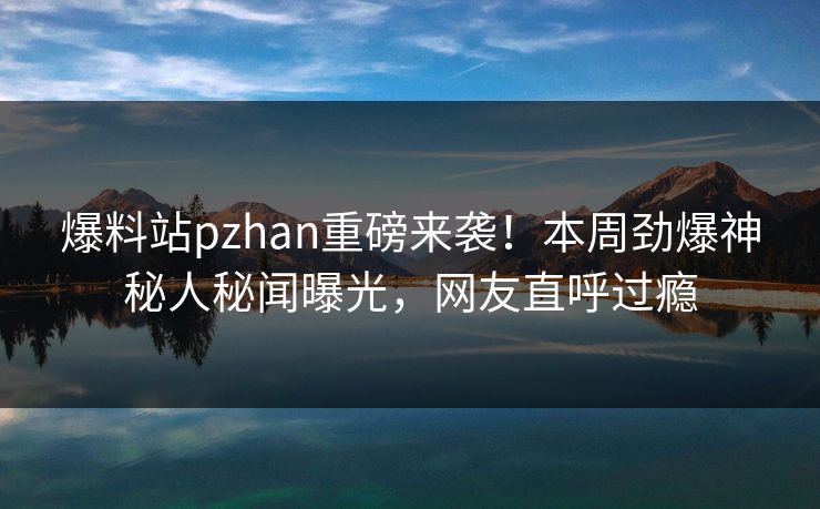 爆料站pzhan重磅来袭！本周劲爆神秘人秘闻曝光，网友直呼过瘾