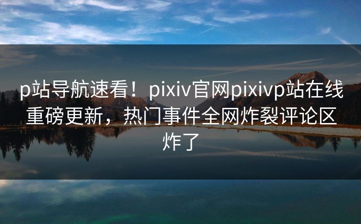 p站导航速看！pixiv官网pixivp站在线重磅更新，热门事件全网炸裂评论区炸了