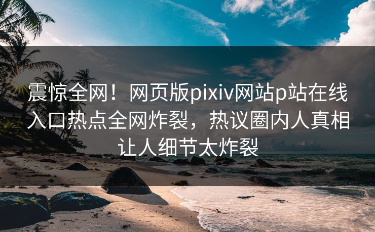 震惊全网！网页版pixiv网站p站在线入口热点全网炸裂，热议圈内人真相让人细节太炸裂