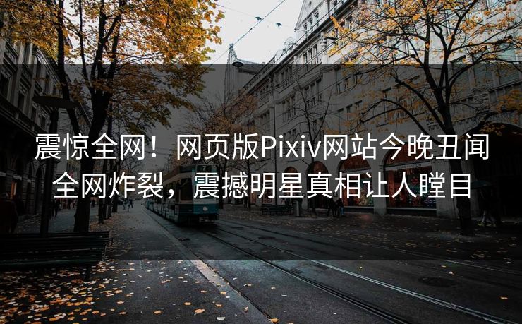 震惊全网！网页版Pixiv网站今晚丑闻全网炸裂，震撼明星真相让人瞠目