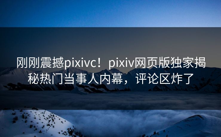 刚刚震撼pixivc！pixiv网页版独家揭秘热门当事人内幕，评论区炸了
