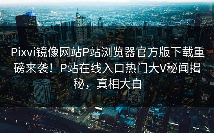 Pixvi镜像网站P站浏览器官方版下载重磅来袭！P站在线入口热门大V秘闻揭秘，真相大白