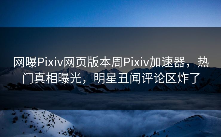 网曝Pixiv网页版本周Pixiv加速器，热门真相曝光，明星丑闻评论区炸了
