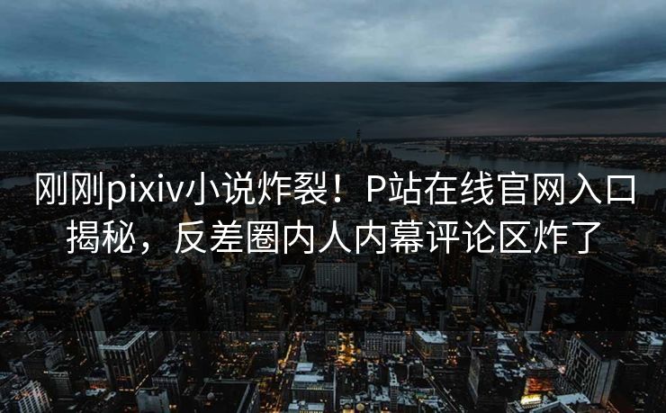 刚刚pixiv小说炸裂！P站在线官网入口揭秘，反差圈内人内幕评论区炸了