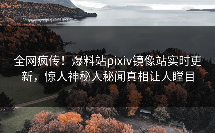 全网疯传！爆料站pixiv镜像站实时更新，惊人神秘人秘闻真相让人瞠目
