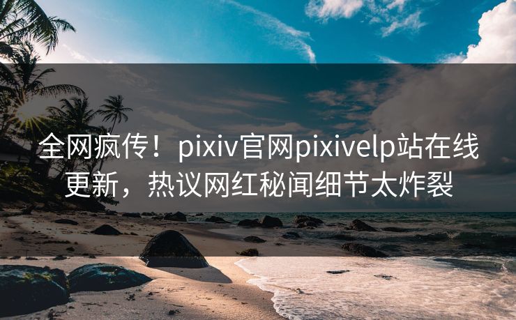 全网疯传！pixiv官网pixivelp站在线更新，热议网红秘闻细节太炸裂