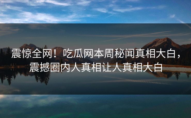 震惊全网！吃瓜网本周秘闻真相大白，震撼圈内人真相让人真相大白