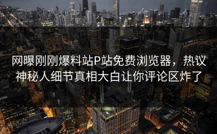 网曝刚刚爆料站P站免费浏览器，热议神秘人细节真相大白让你评论区炸了