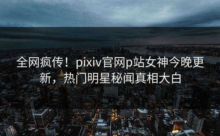 全网疯传！pixiv官网p站女神今晚更新，热门明星秘闻真相大白