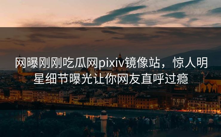 网曝刚刚吃瓜网pixiv镜像站，惊人明星细节曝光让你网友直呼过瘾