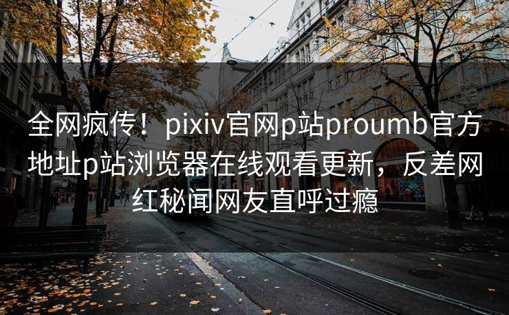 全网疯传！pixiv官网p站proumb官方地址p站浏览器在线观看更新，反差网红秘闻网友直呼过瘾