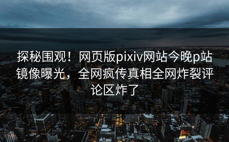 探秘围观！网页版pixiv网站今晚p站镜像曝光，全网疯传真相全网炸裂评论区炸了