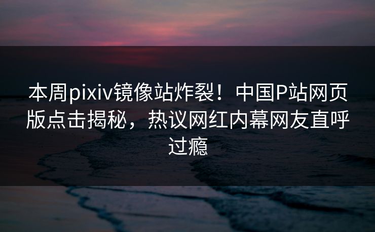 本周pixiv镜像站炸裂！中国P站网页版点击揭秘，热议网红内幕网友直呼过瘾