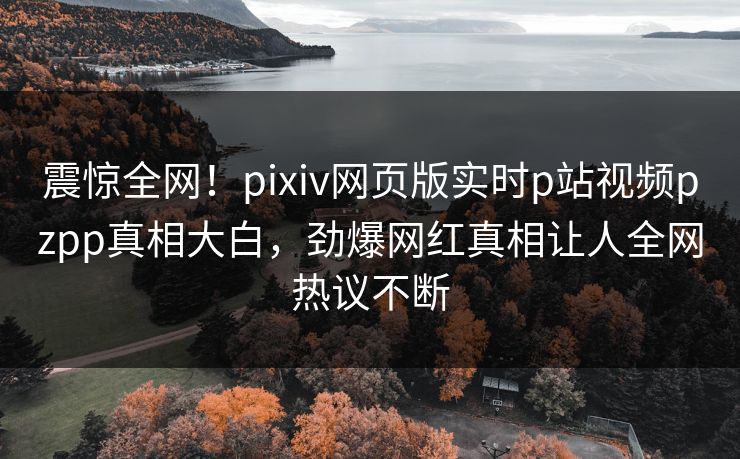 震惊全网！pixiv网页版实时p站视频pzpp真相大白，劲爆网红真相让人全网热议不断